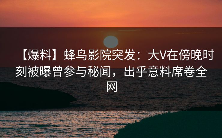 【爆料】蜂鸟影院突发：大V在傍晚时刻被曝曾参与秘闻，出乎意料席卷全网