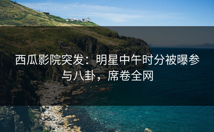 西瓜影院突发：明星中午时分被曝参与八卦，席卷全网