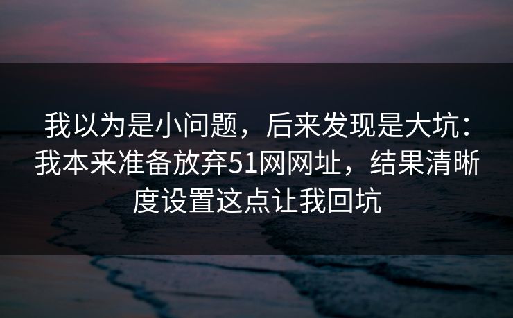 我以为是小问题，后来发现是大坑：我本来准备放弃51网网址，结果清晰度设置这点让我回坑