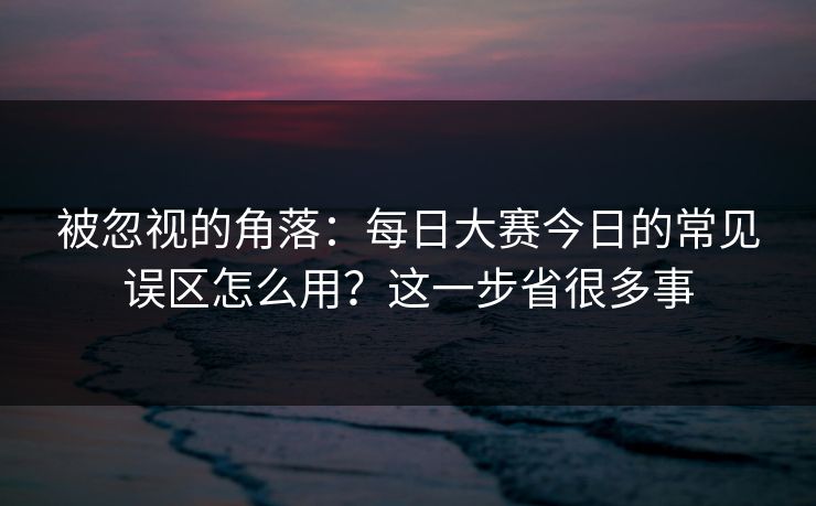 被忽视的角落：每日大赛今日的常见误区怎么用？这一步省很多事