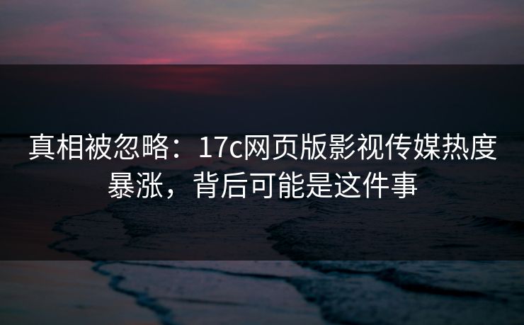 真相被忽略：17c网页版影视传媒热度暴涨，背后可能是这件事