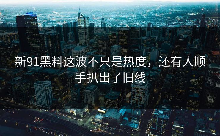 新91黑料这波不只是热度，还有人顺手扒出了旧线