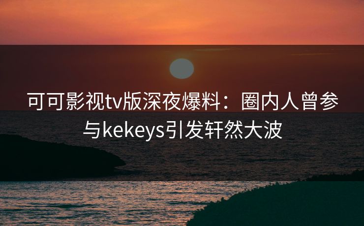 可可影视tv版深夜爆料：圈内人曾参与kekeys引发轩然大波