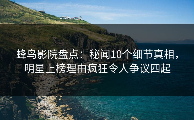 蜂鸟影院盘点：秘闻10个细节真相，明星上榜理由疯狂令人争议四起