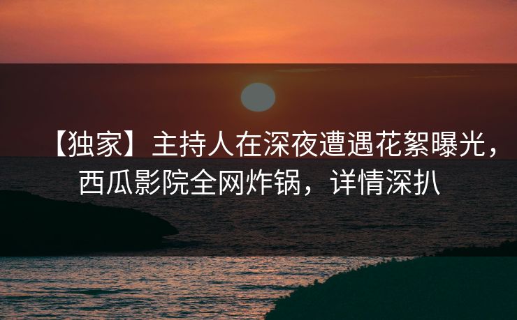 【独家】主持人在深夜遭遇花絮曝光，西瓜影院全网炸锅，详情深扒