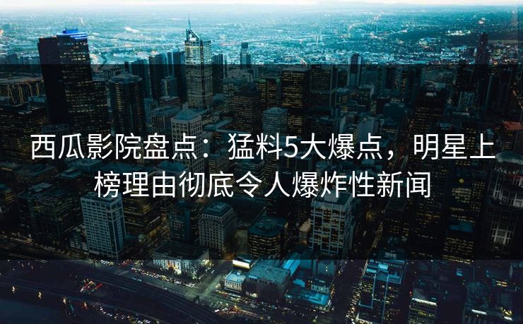 西瓜影院盘点:猛料5大爆点,明星上榜理由彻底令人爆炸性新闻 西瓜影院盘点:猛料5大爆点,明星上榜理由彻底令人爆炸性新闻