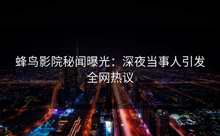 蜂鸟影院秘闻曝光：深夜当事人引发全网热议