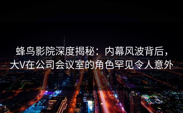 蜂鸟影院深度揭秘:内幕风波背后,大V在公司会议室的角色罕见令人意外 蜂鸟影院深度揭秘:内幕风波背后,大V在公司会议室的角色罕见令人意外