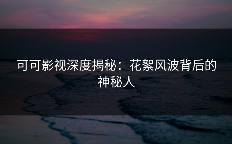 可可影视深度揭秘：花絮风波背后的神秘人