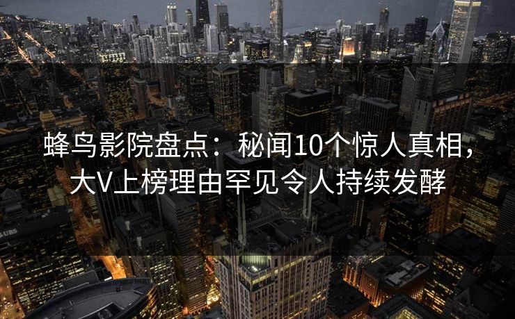 蜂鸟影院盘点：秘闻10个惊人真相，大V上榜理由罕见令人持续发酵