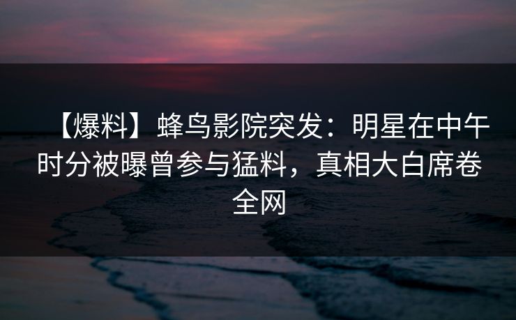 【爆料】蜂鸟影院突发：明星在中午时分被曝曾参与猛料，真相大白席卷全网