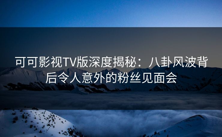 可可影视TV版深度揭秘：八卦风波背后令人意外的粉丝见面会