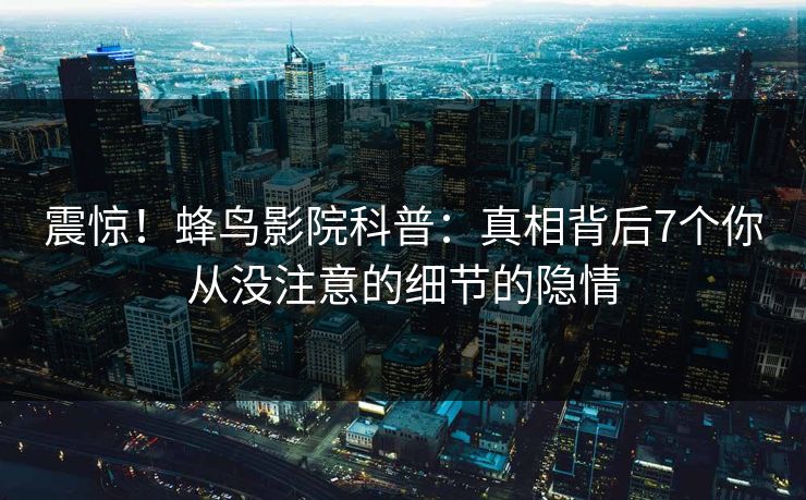 震惊！蜂鸟影院科普：真相背后7个你从没注意的细节的隐情