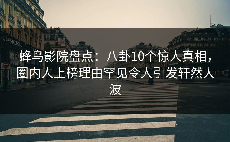 蜂鸟影院盘点：八卦10个惊人真相，圈内人上榜理由罕见令人引发轩然大波