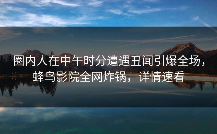 圈内人在中午时分遭遇丑闻引爆全场，蜂鸟影院全网炸锅，详情速看