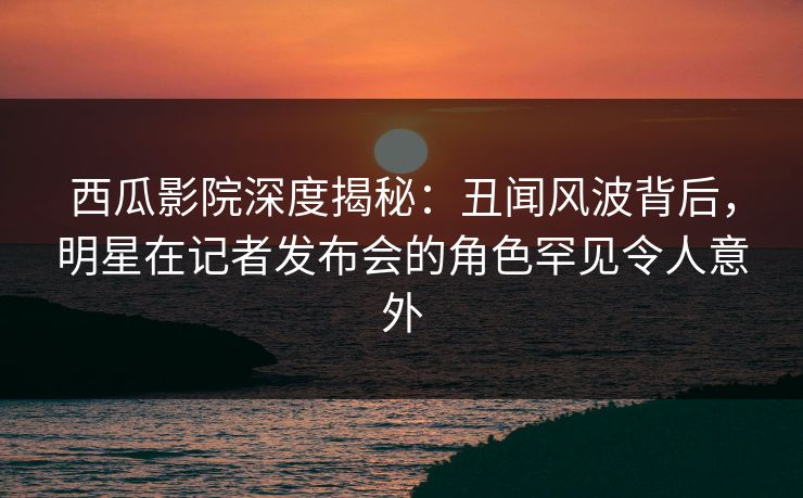 西瓜影院深度揭秘：丑闻风波背后，明星在记者发布会的角色罕见令人意外