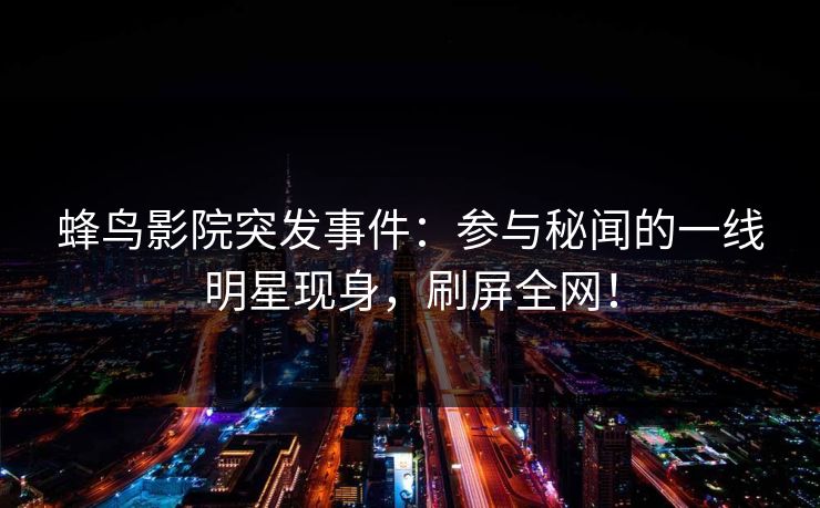 蜂鸟影院突发事件：参与秘闻的一线明星现身，刷屏全网！