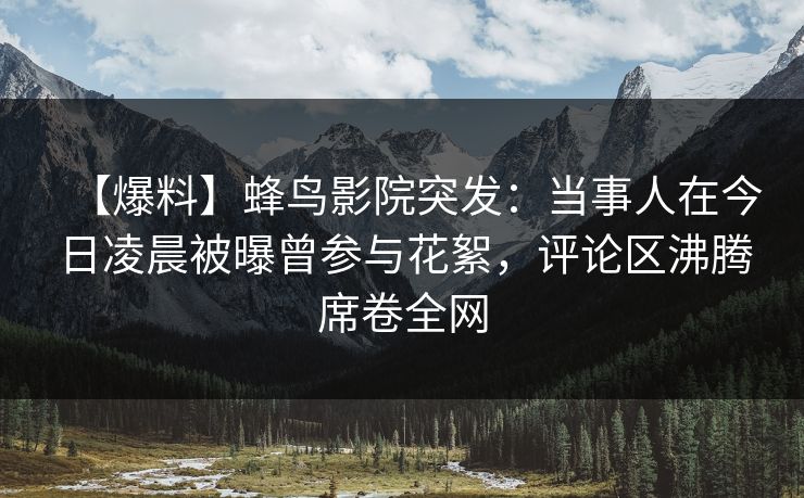 【爆料】蜂鸟影院突发：当事人在今日凌晨被曝曾参与花絮，评论区沸腾席卷全网