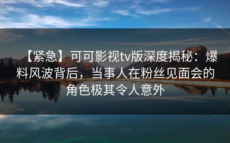 【紧急】可可影视tv版深度揭秘：爆料风波背后，当事人在粉丝见面会的角色极其令人意外