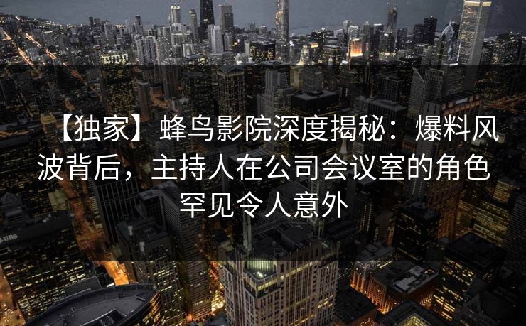 【独家】蜂鸟影院深度揭秘：爆料风波背后，主持人在公司会议室的角色罕见令人意外