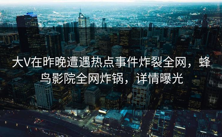 大V在昨晚遭遇热点事件炸裂全网，蜂鸟影院全网炸锅，详情曝光