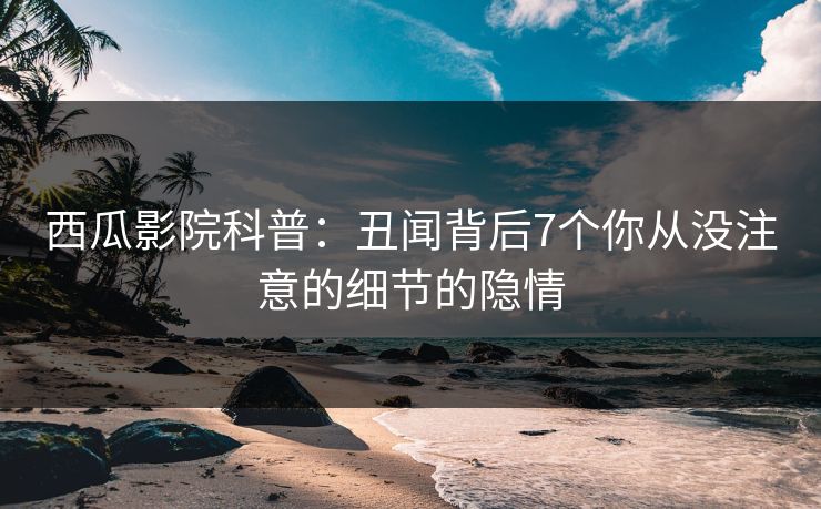 西瓜影院科普：丑闻背后7个你从没注意的细节的隐情