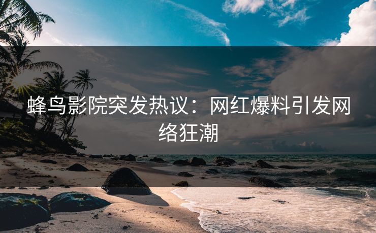 蜂鸟影院突发热议:网红爆料引发网络狂潮 蜂鸟影院突发热议:网红爆料引发网络狂潮