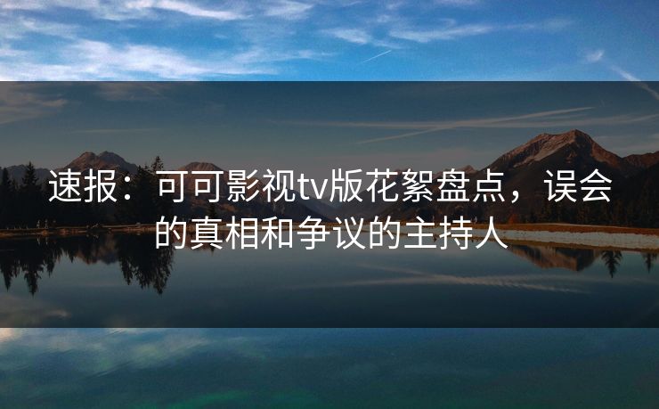 速报：可可影视tv版花絮盘点，误会的真相和争议的主持人