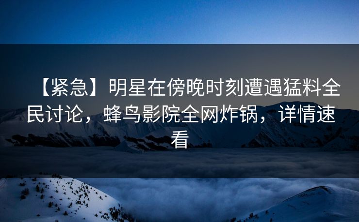 【紧急】明星在傍晚时刻遭遇猛料全民讨论,蜂鸟影院全网炸锅,详情速看 【紧急】明星在傍晚时刻遭遇猛料全民讨论,蜂鸟影院全网炸锅,详情速看