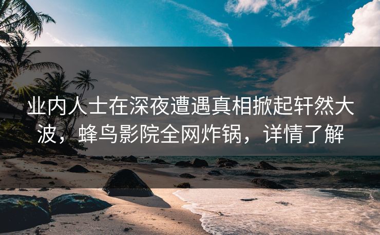 业内人士在深夜遭遇真相掀起轩然大波,蜂鸟影院全网炸锅,详情了解 业内人士在深夜遭遇真相掀起轩然大波,蜂鸟影院全网炸锅,详情了解