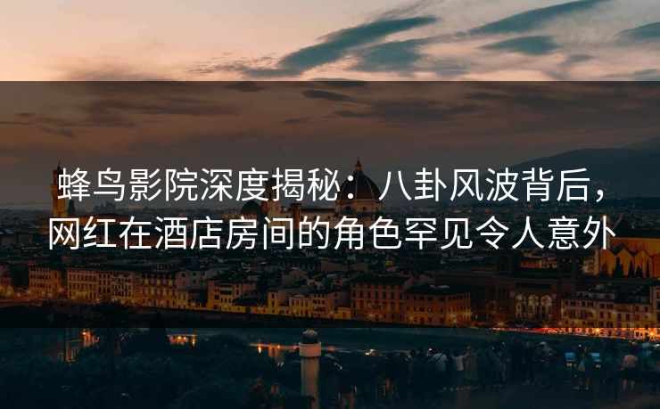 蜂鸟影院深度揭秘:八卦风波背后,网红在酒店房间的角色罕见令人意外 蜂鸟影院深度揭秘:八卦风波背后,网红在酒店房间的角色罕见令人意外