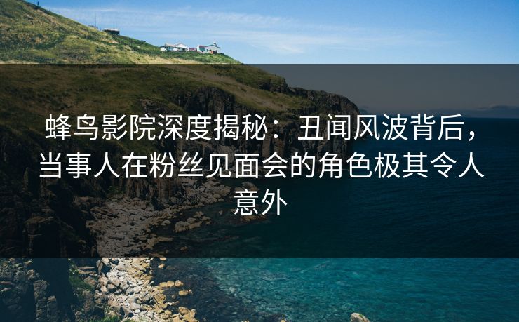 蜂鸟影院深度揭秘:丑闻风波背后,当事人在粉丝见面会的角色极其令人意外 蜂鸟影院深度揭秘:丑闻风波背后,当事人在粉丝见面会的角色极其令人意外