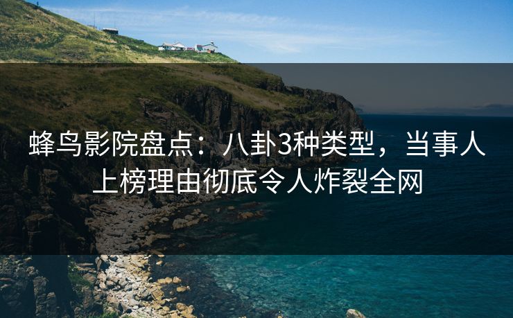 蜂鸟影院盘点：八卦3种类型，当事人上榜理由彻底令人炸裂全网