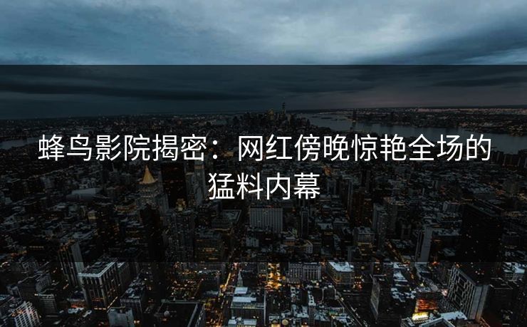 蜂鸟影院揭密:网红傍晚惊艳全场的猛料内幕 蜂鸟影院揭密:网红傍晚惊艳全场的猛料内幕