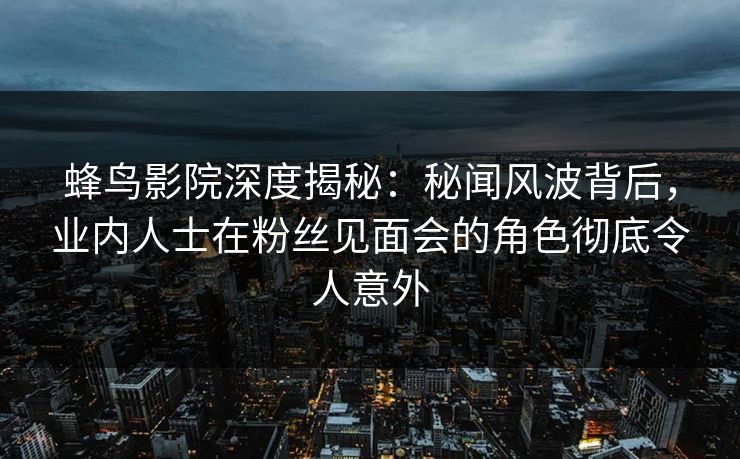 蜂鸟影院深度揭秘：秘闻风波背后，业内人士在粉丝见面会的角色彻底令人意外