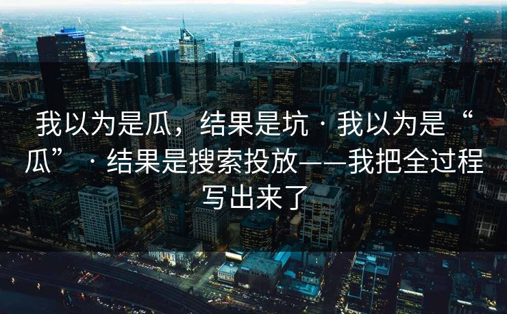 我以为是瓜，结果是坑 · 我以为是“瓜” · 结果是搜索投放——我把全过程写出来了