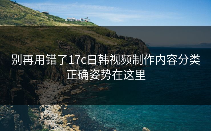 别再用错了17c日韩视频制作内容分类正确姿势在这里