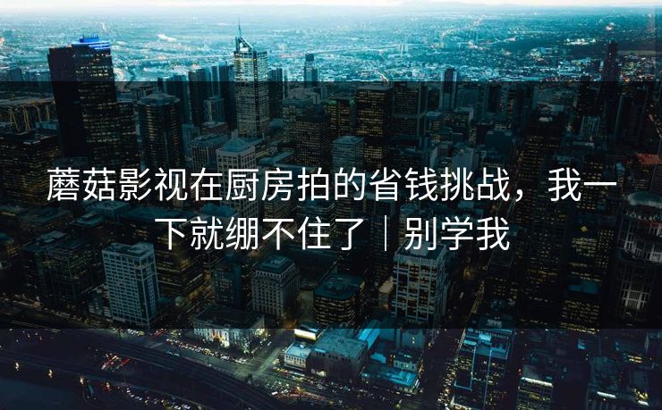 蘑菇影视在厨房拍的省钱挑战，我一下就绷不住了｜别学我