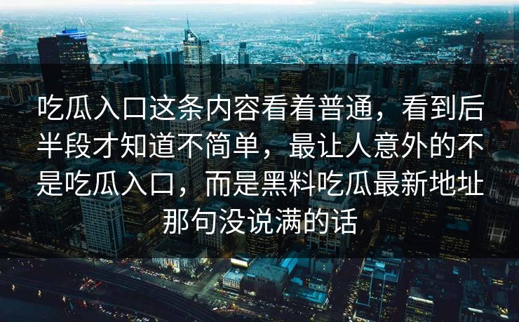 吃瓜入口这条内容看着普通，看到后半段才知道不简单，最让人意外的不是吃瓜入口，而是黑料吃瓜最新地址那句没说满的话
