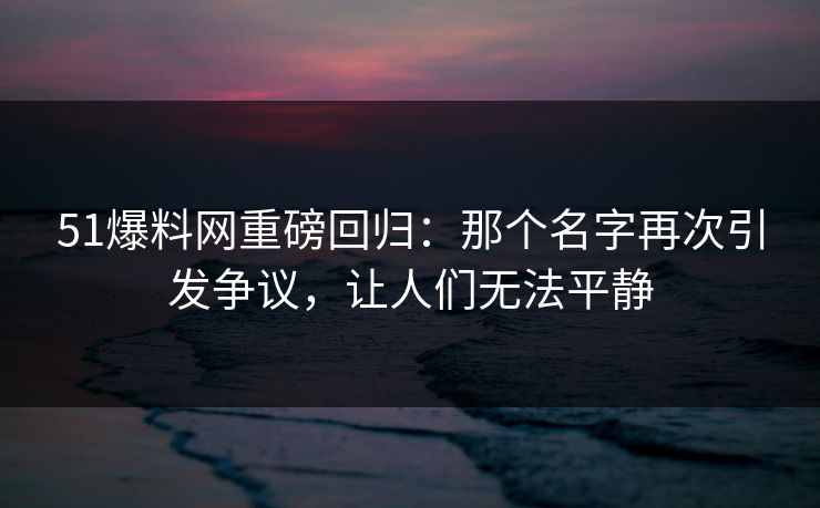 51爆料网重磅回归：那个名字再次引发争议，让人们无法平静
