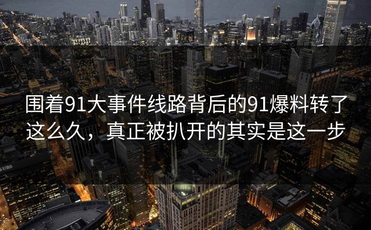 围着91大事件线路背后的91爆料转了这么久，真正被扒开的其实是这一步